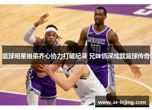 篮球明星姐弟齐心协力打破纪录 兄妹情深成就篮球传奇