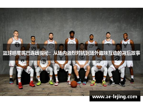篮球明星嘴巴连线揭秘：从场内激烈对抗到场外趣味互动的背后故事